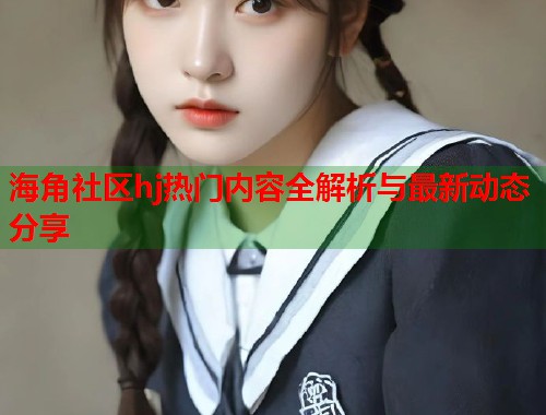 海角社区hj热门内容全解析与最新动态分享