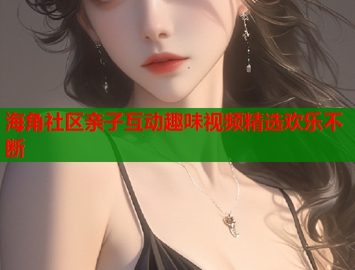 海角社区亲子互动趣味视频精选欢乐不断