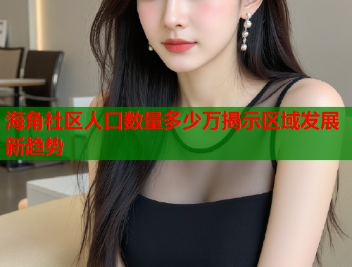 海角社区人口数量多少万揭示区域发展新趋势