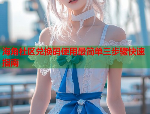海角社区兑换码使用最简单三步骤快速指南