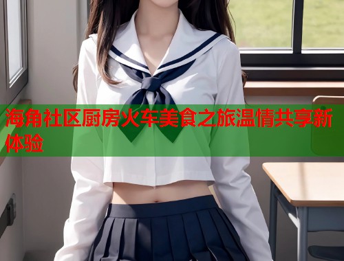 海角社区厨房火车美食之旅温情共享新体验