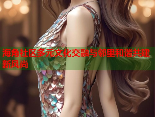 海角社区多元文化交融与邻里和谐共建新风尚