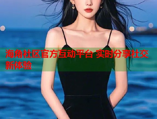海角社区官方互动平台 实时分享社交新体验