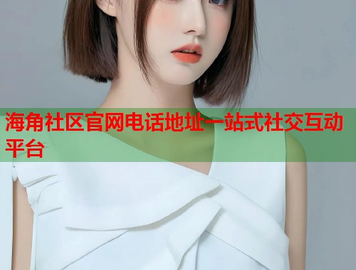 海角社区官网电话地址一站式社交互动平台