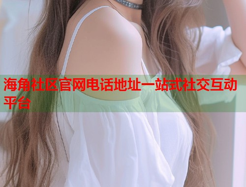 海角社区官网电话地址一站式社交互动平台