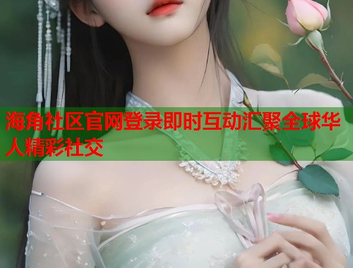 海角社区官网登录即时互动汇聚全球华人精彩社交