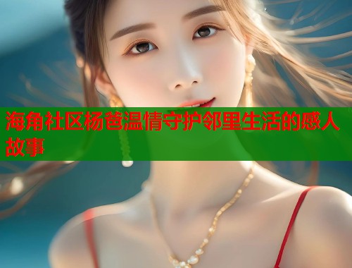 海角社区杨爸温情守护邻里生活的感人故事