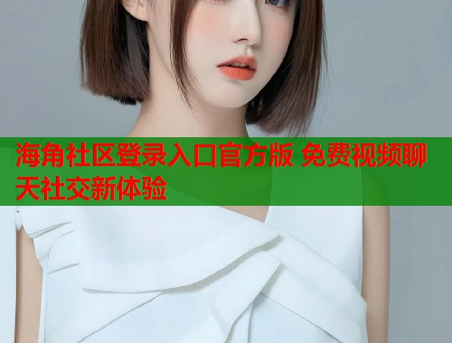 海角社区登录入口官方版 免费视频聊天社交新体验