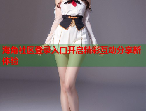 海角社区登录入口开启精彩互动分享新体验