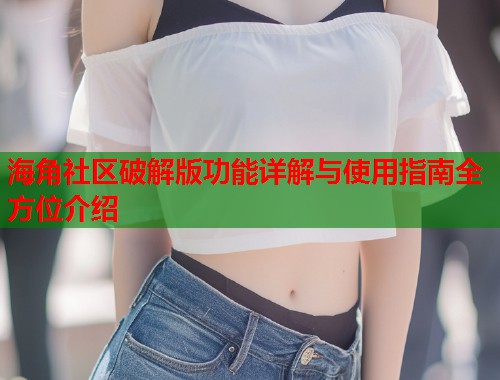 海角社区破解版功能详解与使用指南全方位介绍