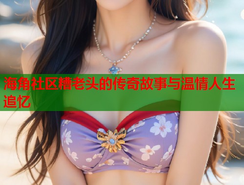 海角社区糟老头的传奇故事与温情人生追忆