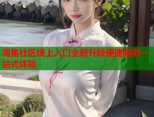海角社区线上入口全新升级便捷服务一站式体验
