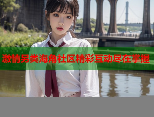 激情另类海角社区精彩互动尽在掌握