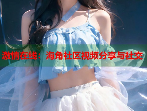 激情在线：海角社区视频分享与社交