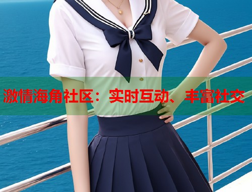 激情海角社区：实时互动、丰富社交