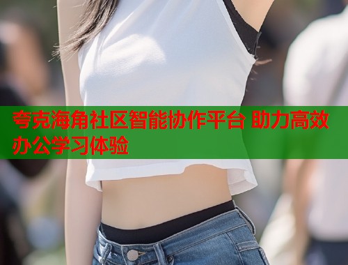 夸克海角社区智能协作平台 助力高效办公学习体验