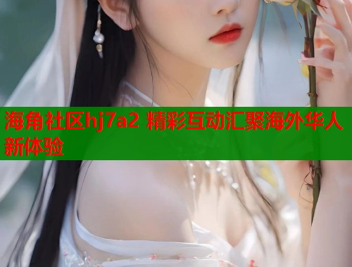 海角社区hj7a2 精彩互动汇聚海外华人新体验