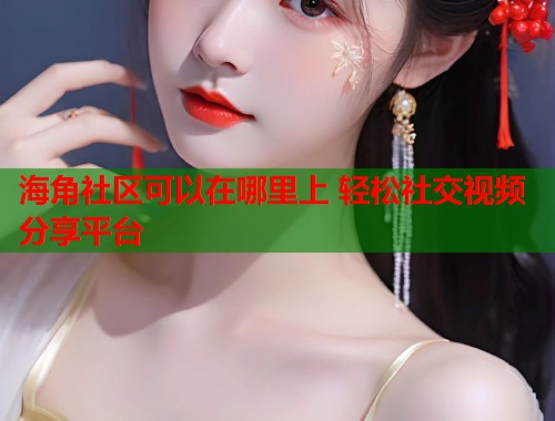 海角社区可以在哪里上 轻松社交视频分享平台