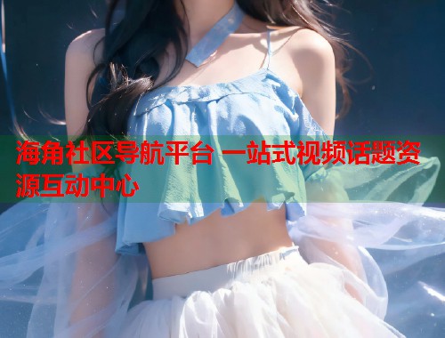 海角社区导航平台 一站式视频话题资源互动中心