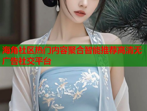 海角社区热门内容聚合智能推荐高清无广告社交平台
