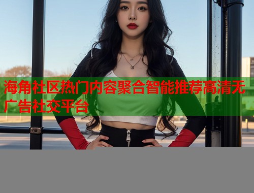 海角社区热门内容聚合智能推荐高清无广告社交平台