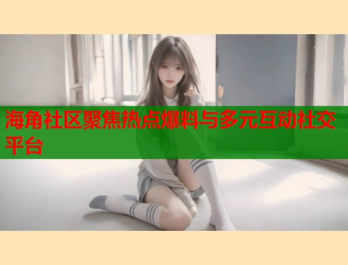 海角社区聚焦热点爆料与多元互动社交平台