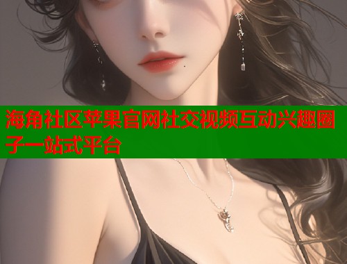 海角社区苹果官网社交视频互动兴趣圈子一站式平台