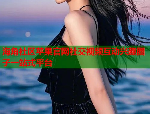 海角社区苹果官网社交视频互动兴趣圈子一站式平台