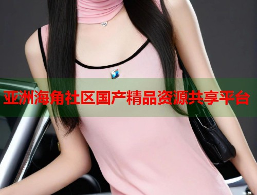 亚洲海角社区国产精品资源共享平台