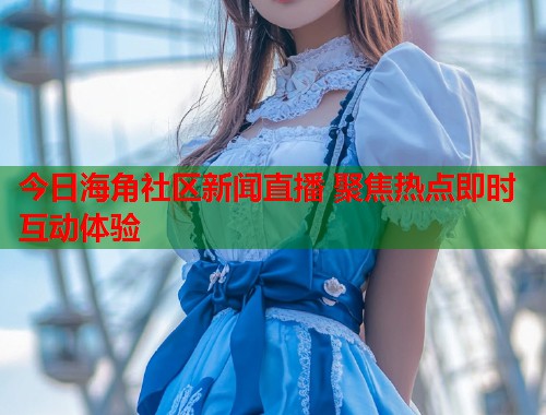 今日海角社区新闻直播 聚焦热点即时互动体验