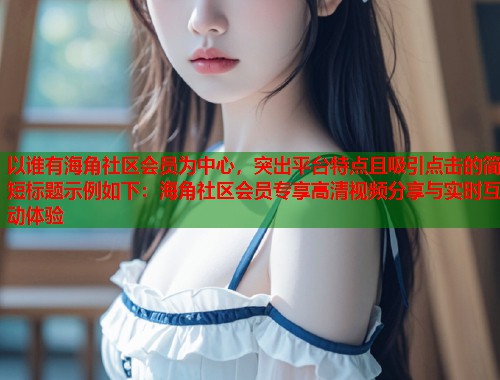 以谁有海角社区会员为中心，突出平台特点且吸引点击的简短标题示例如下：海角社区会员专享高清视频分享与实时互动体验