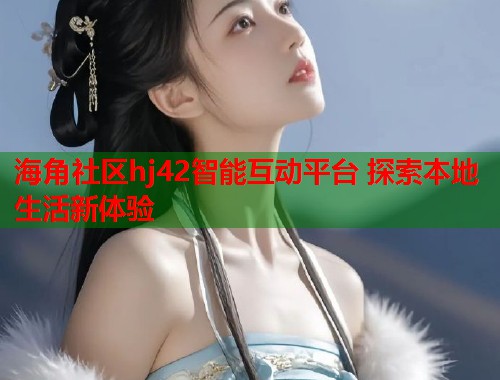 海角社区hj42智能互动平台 探索本地生活新体验