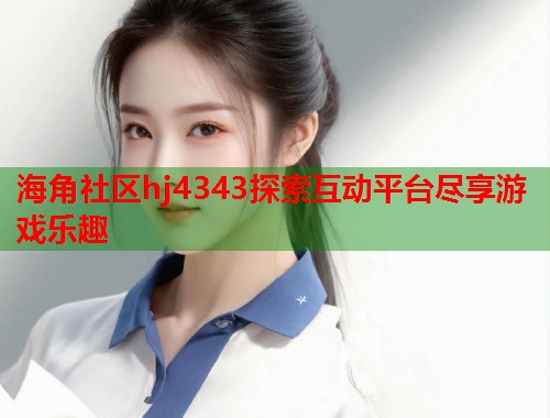 海角社区hj4343探索互动平台尽享游戏乐趣