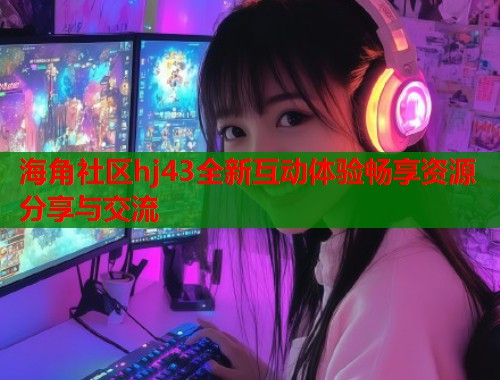 海角社区hj43全新互动体验畅享资源分享与交流