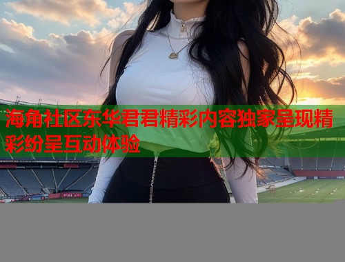 海角社区东华君君精彩内容独家呈现精彩纷呈互动体验