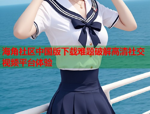 海角社区中国版下载难题破解高清社交视频平台体验