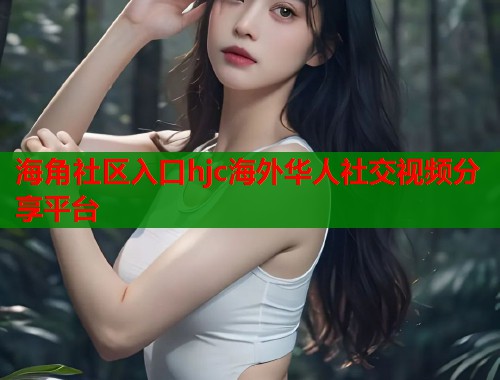 海角社区入口hjc海外华人社交视频分享平台