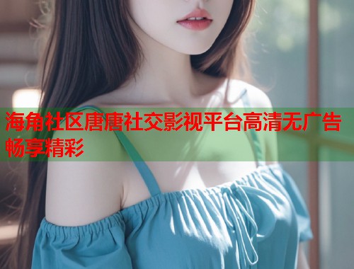 海角社区唐唐社交影视平台高清无广告畅享精彩