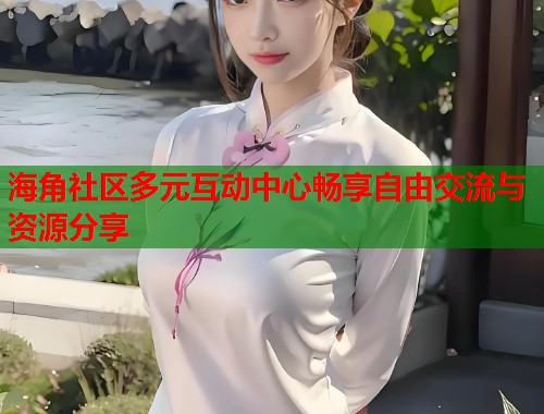 海角社区多元互动中心畅享自由交流与资源分享