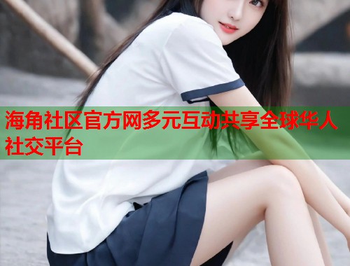 海角社区官方网多元互动共享全球华人社交平台