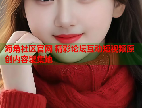 海角社区官网 精彩论坛互动短视频原创内容聚集地