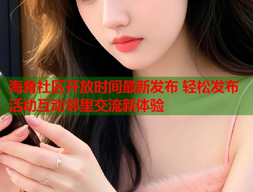 海角社区开放时间最新发布 轻松发布活动互动邻里交流新体验