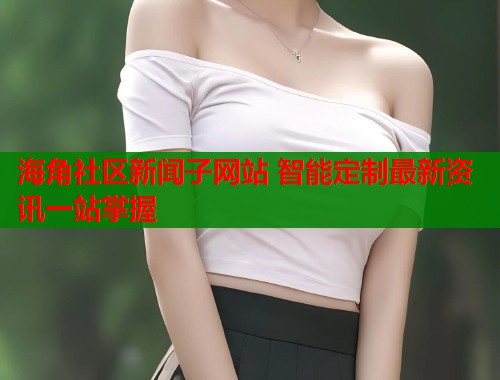 海角社区新闻子网站 智能定制最新资讯一站掌握