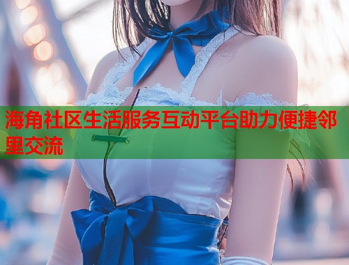 海角社区生活服务互动平台助力便捷邻里交流 海角社区生活服务互动平台助力便捷邻里交流