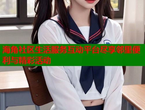 海角社区生活服务互动平台尽享邻里便利与精彩活动
