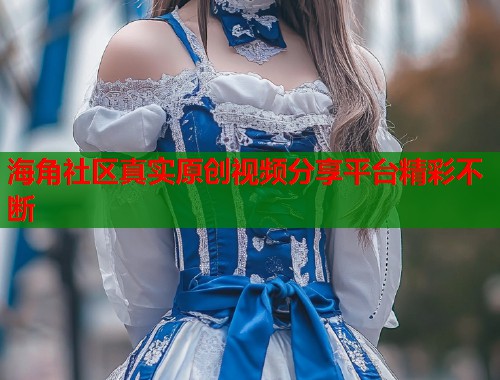 海角社区真实原创视频分享平台精彩不断