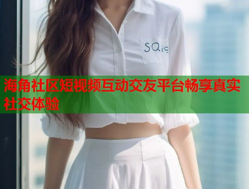 海角社区短视频互动交友平台畅享真实社交体验