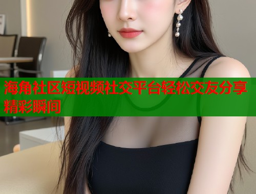 海角社区短视频社交平台轻松交友分享精彩瞬间