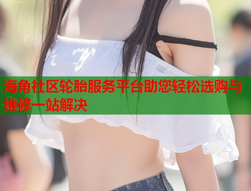海角社区轮胎服务平台助您轻松选购与维修一站解决