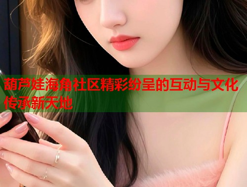 葫芦娃海角社区精彩纷呈的互动与文化传承新天地